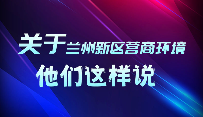圖解|聽！關(guān)于蘭州新區(qū)營商環(huán)境，他們這樣說